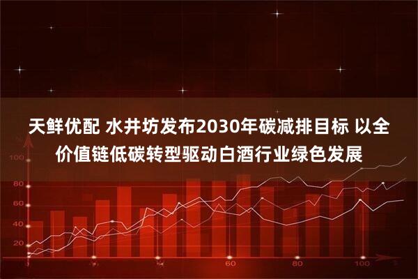 天鲜优配 水井坊发布2030年碳减排目标 以全价值链低碳转型驱动白酒行业绿色发展