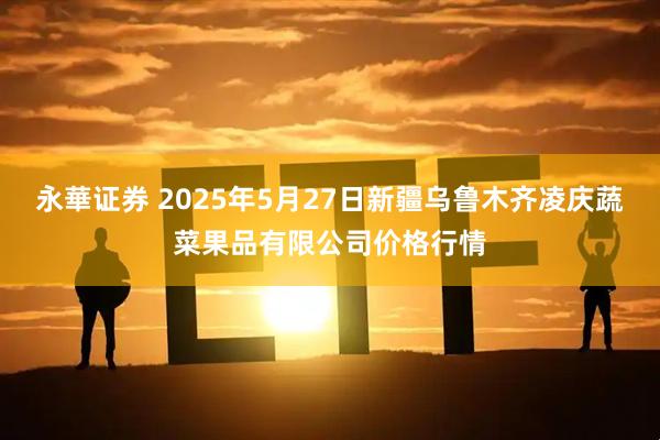 永華证券 2025年5月27日新疆乌鲁木齐凌庆蔬菜果品有限公司价格行情