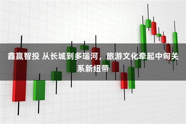 鑫赢智投 从长城到多瑙河，旅游文化牵起中匈关系新纽带