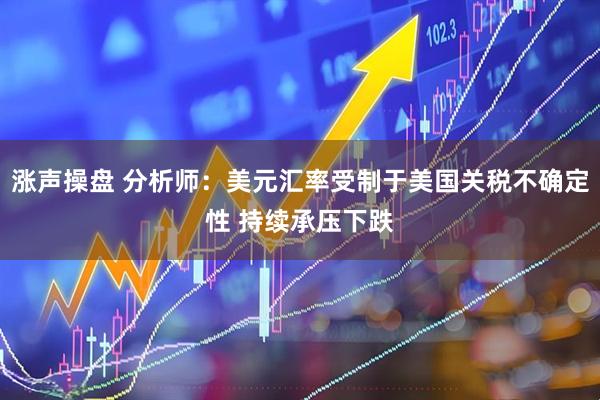 涨声操盘 分析师：美元汇率受制于美国关税不确定性 持续承压下跌