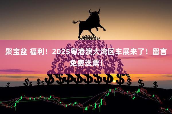 聚宝盆 福利！2025粤港澳大湾区车展来了！留言免费送票！