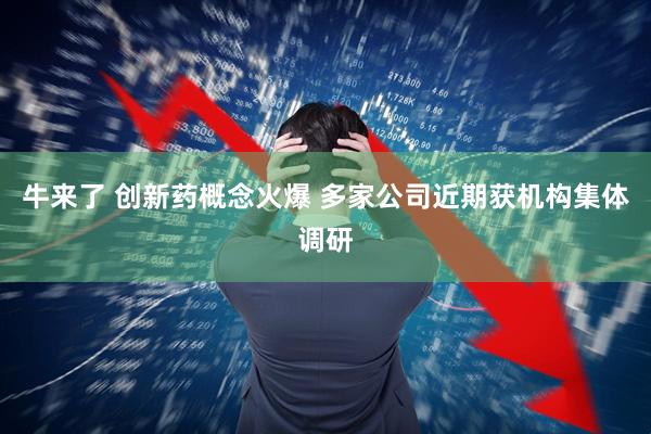 牛来了 创新药概念火爆 多家公司近期获机构集体调研