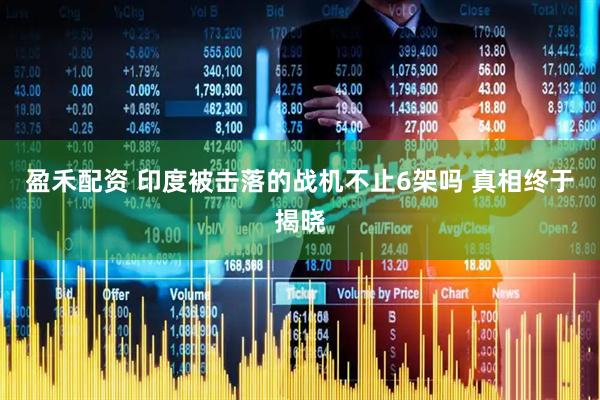 盈禾配资 印度被击落的战机不止6架吗 真相终于揭晓