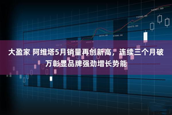 大盈家 阿维塔5月销量再创新高，连续三个月破万彰显品牌强劲增长势能