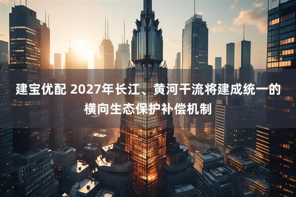 建宝优配 2027年长江、黄河干流将建成统一的横向生态保护补偿机制