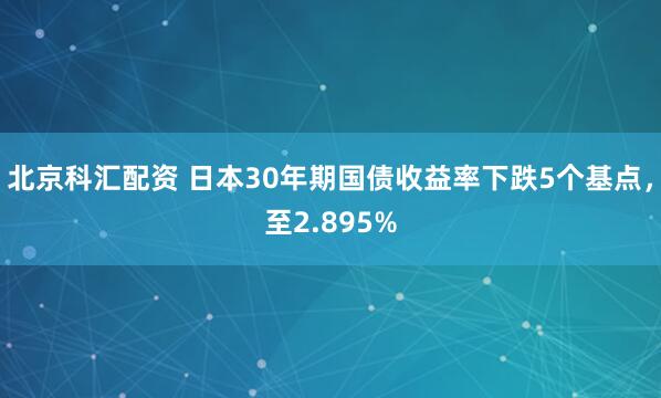 北京科汇配资 日本30年期国债收益率下跌5个基点，至2.895%