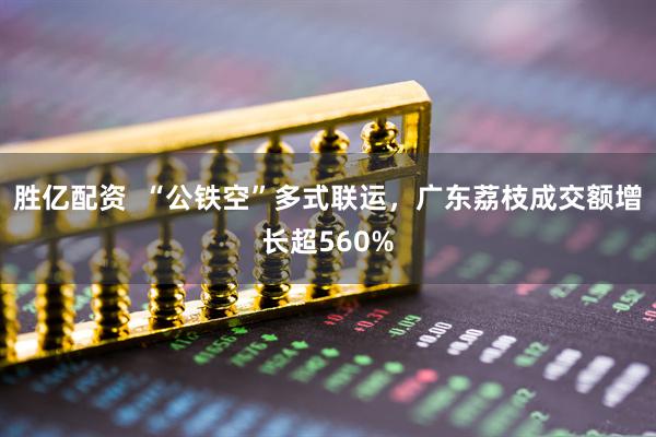胜亿配资  “公铁空”多式联运，广东荔枝成交额增长超560%