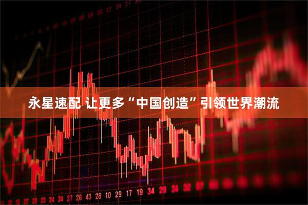 永星速配 让更多“中国创造”引领世界潮流