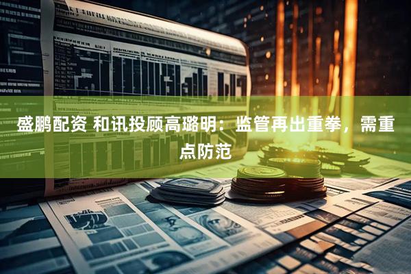 盛鹏配资 和讯投顾高璐明：监管再出重拳，需重点防范