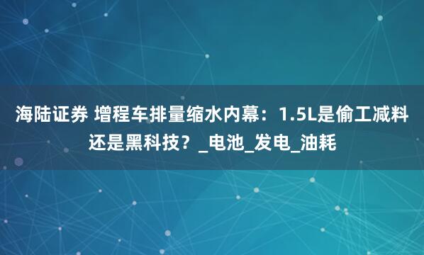 海陆证券 增程车排量缩水内幕：1.5L是偷工减料还是黑科技？_电池_发电_油耗