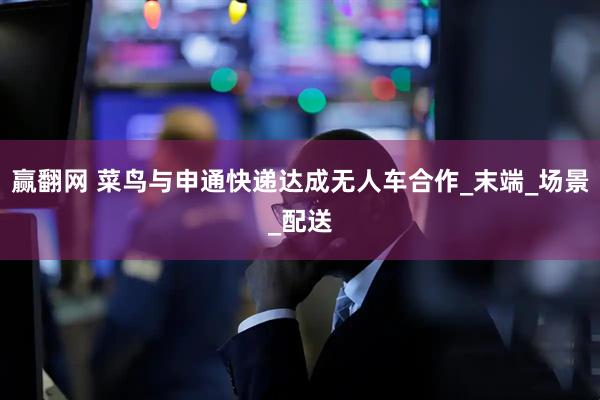 赢翻网 菜鸟与申通快递达成无人车合作_末端_场景_配送