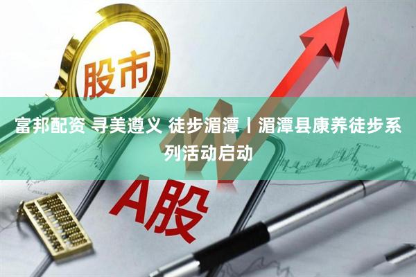 富邦配资 寻美遵义 徒步湄潭丨湄潭县康养徒步系列活动启动