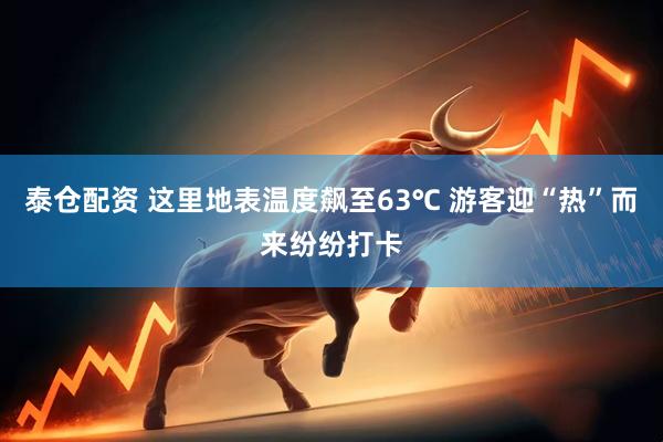 泰仓配资 这里地表温度飙至63℃ 游客迎“热”而来纷纷打卡
