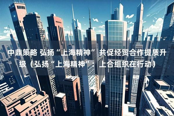 中鼎策略 弘扬“上海精神” 共促经贸合作提质升级（弘扬“上海精神”：上合组织在行动）