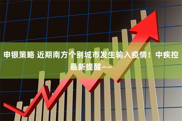申银策略 近期南方个别城市发生输入疫情！中疾控最新提醒——