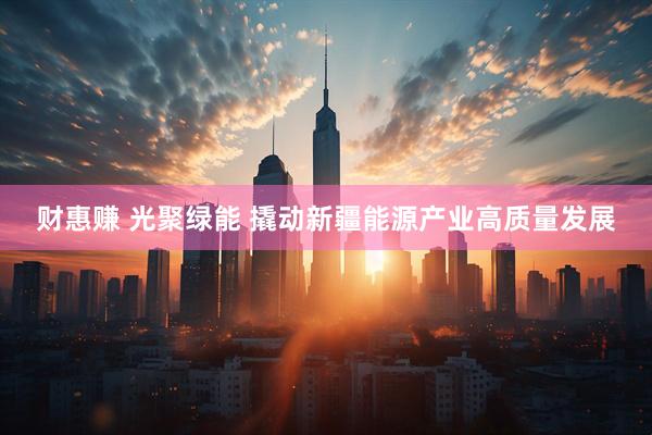 财惠赚 光聚绿能 撬动新疆能源产业高质量发展