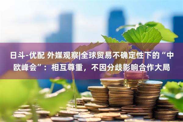 日斗-优配 外媒观察|全球贸易不确定性下的“中欧峰会”：相互尊重，不因分歧影响合作大局