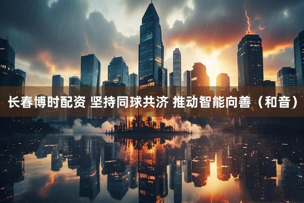 长春博时配资 坚持同球共济 推动智能向善（和音）