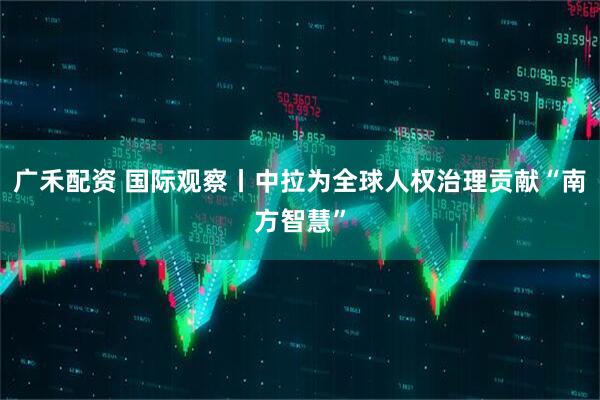 广禾配资 国际观察丨中拉为全球人权治理贡献“南方智慧”