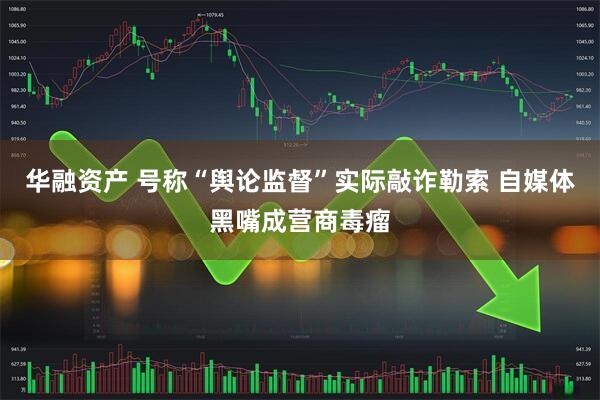 华融资产 号称“舆论监督”实际敲诈勒索 自媒体黑嘴成营商毒瘤