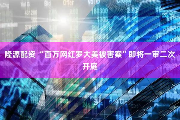 隆源配资 “百万网红罗大美被害案”即将一审二次开庭