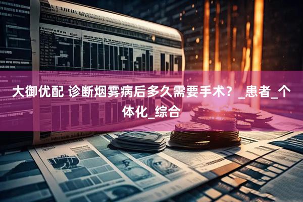 大御优配 诊断烟雾病后多久需要手术？_患者_个体化_综合