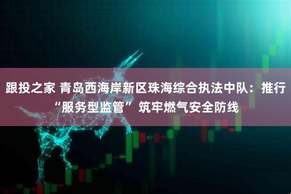 跟投之家 青岛西海岸新区珠海综合执法中队：推行“服务型监管” 筑牢燃气安全防线