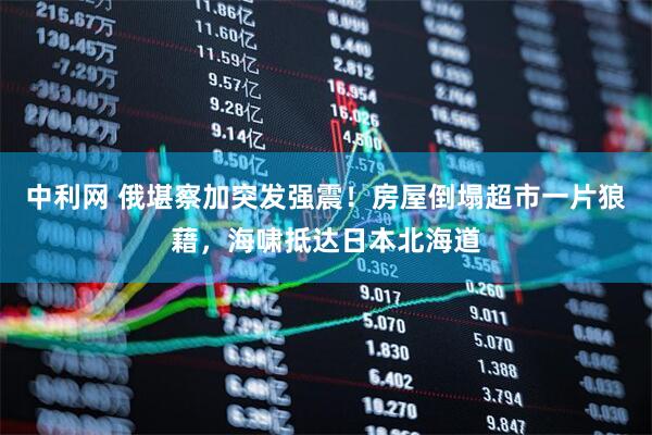 中利网 俄堪察加突发强震！房屋倒塌超市一片狼藉，海啸抵达日本北海道