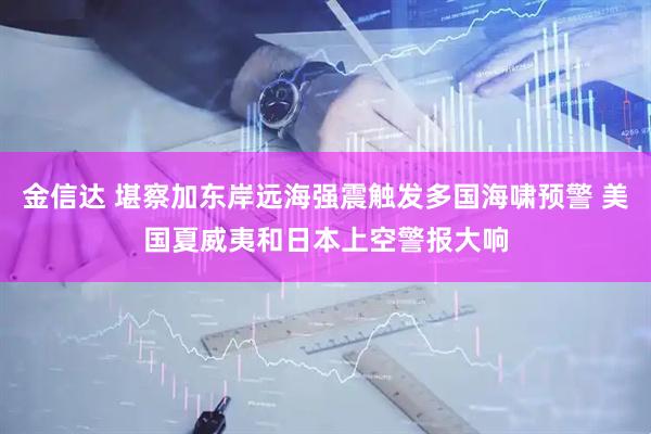 金信达 堪察加东岸远海强震触发多国海啸预警 美国夏威夷和日本上空警报大响