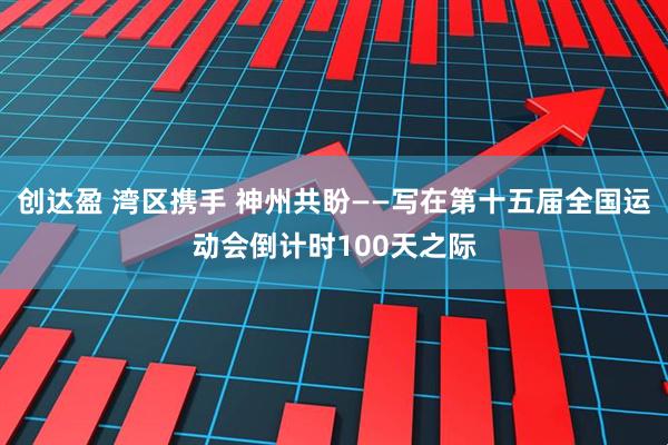 创达盈 湾区携手 神州共盼——写在第十五届全国运动会倒计时100天之际