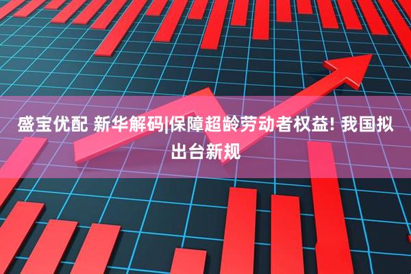盛宝优配 新华解码|保障超龄劳动者权益! 我国拟出台新规