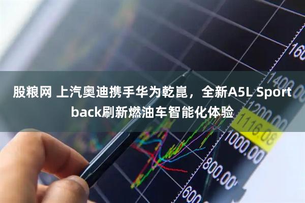 股粮网 上汽奥迪携手华为乾崑，全新A5L Sportback刷新燃油车智能化体验