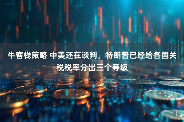 牛客栈策略 中美还在谈判，特朗普已经给各国关税税率分出三个等级