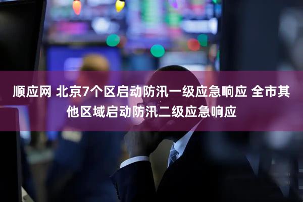 顺应网 北京7个区启动防汛一级应急响应 全市其他区域启动防汛二级应急响应