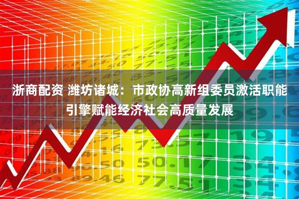 浙商配资 潍坊诸城：市政协高新组委员激活职能引擎赋能经济社会高质量发展