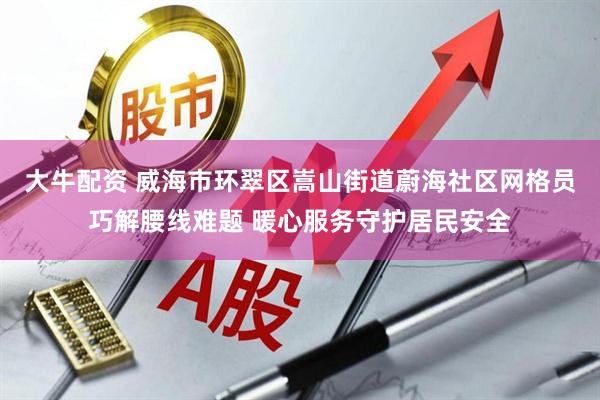 大牛配资 威海市环翠区嵩山街道蔚海社区网格员巧解腰线难题 暖心服务守护居民安全