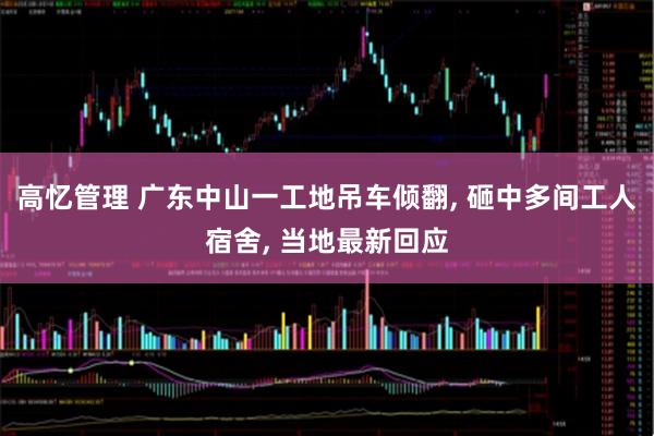 高忆管理 广东中山一工地吊车倾翻, 砸中多间工人宿舍, 当地最新回应