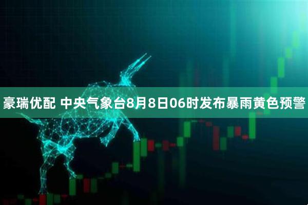 豪瑞优配 中央气象台8月8日06时发布暴雨黄色预警