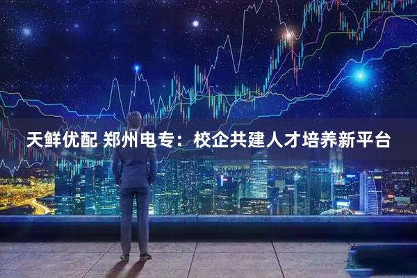天鲜优配 郑州电专：校企共建人才培养新平台