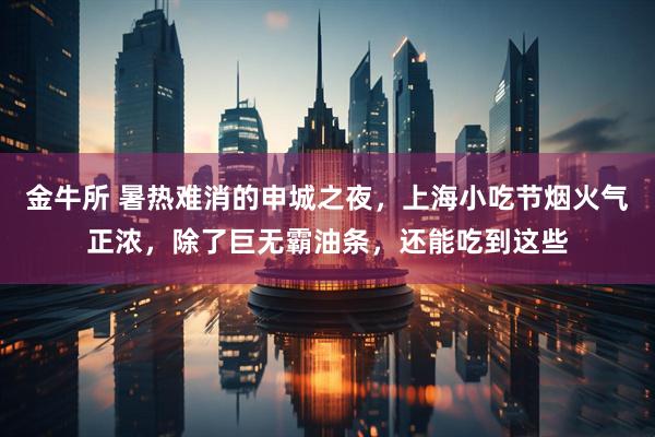金牛所 暑热难消的申城之夜，上海小吃节烟火气正浓，除了巨无霸油条，还能吃到这些