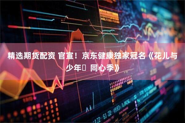 精选期货配资 官宣！京东健康独家冠名《花儿与少年・同心季》