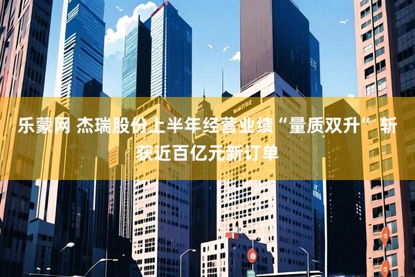乐蒙网 杰瑞股份上半年经营业绩“量质双升” 斩获近百亿元新订单
