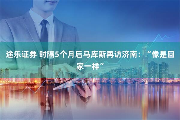 途乐证券 时隔5个月后马库斯再访济南：“像是回家一样”