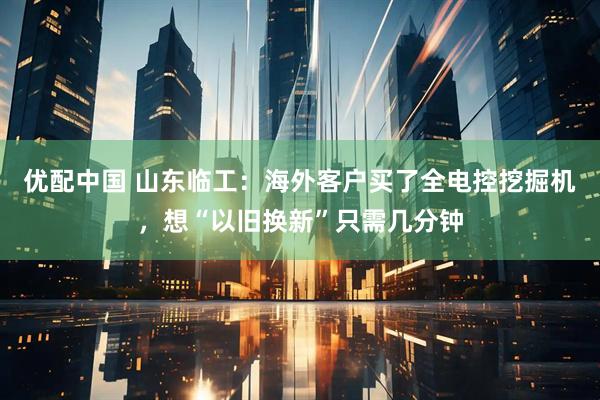 优配中国 山东临工：海外客户买了全电控挖掘机，想“以旧换新”只需几分钟