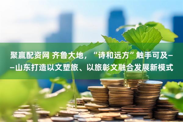 聚赢配资网 齐鲁大地，“诗和远方”触手可及——山东打造以文塑旅、以旅彰文融合发展新模式