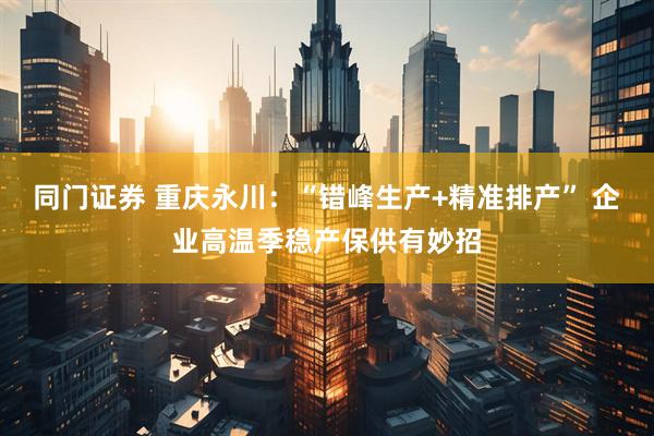 同门证券 重庆永川：“错峰生产+精准排产” 企业高温季稳产保供有妙招