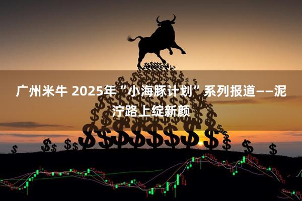 广州米牛 2025年“小海豚计划”系列报道——泥泞路上绽新颜