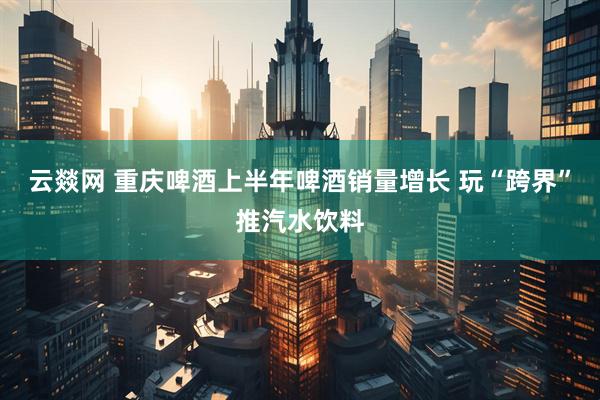 云燚网 重庆啤酒上半年啤酒销量增长 玩“跨界”推汽水饮料