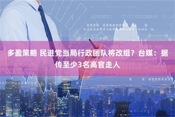 多盈策略 民进党当局行政团队将改组？台媒：据传至少3名高官走人